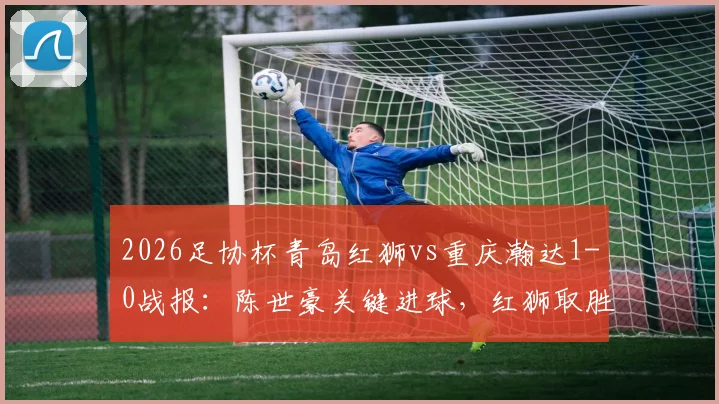 2026足协杯青岛红狮vs重庆瀚达1-0战报:陈世豪关键进球,红狮取胜晋级分析