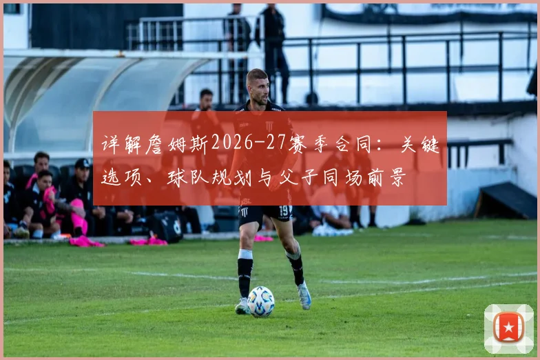 详解詹姆斯2026-27赛季合同:关键选项、球队规划与父子同场前景
