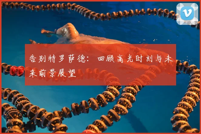 告别特罗萨德：回顾高光时刻与未来前景展望