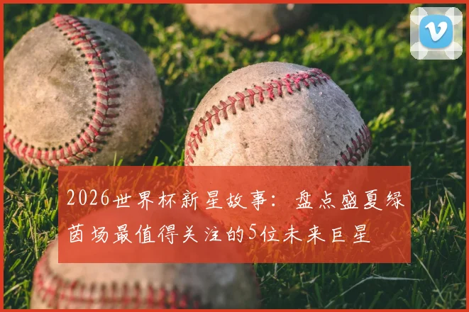2026世界杯新星故事：盘点盛夏绿茵场最值得关注的5位未来巨星