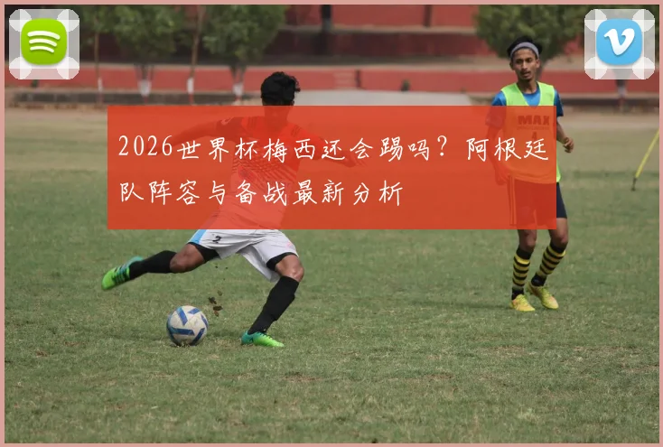 2026世界杯梅西还会踢吗？阿根廷队阵容与备战最新分析