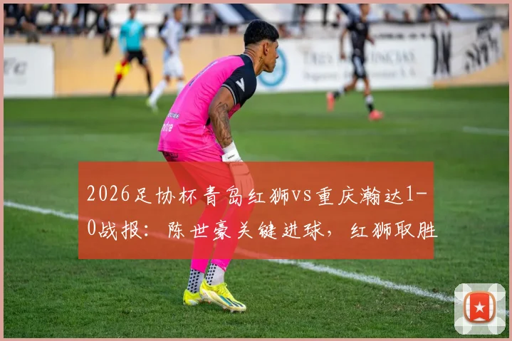 2026足协杯青岛红狮vs重庆瀚达1-0战报：陈世豪关键进球，红狮取胜晋级分析