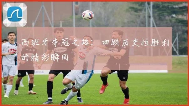 西班牙夺冠之路:回顾历史性胜利的精彩瞬间