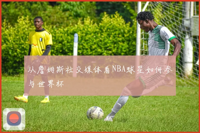 从詹姆斯社交媒体看NBA球星如何参与世界杯