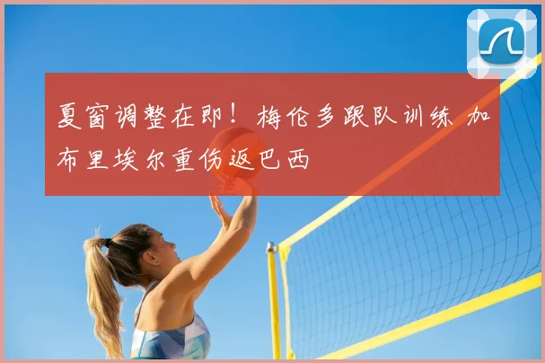 夏窗调整在即！梅伦多跟队训练 加布里埃尔重伤返巴西